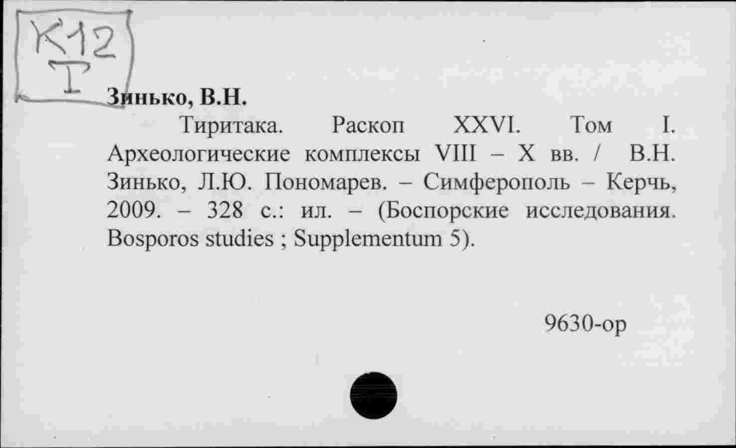 ﻿Kd 2
ні.ко, B.H.
Тиритака. Раскоп XXVI. Том I. Археологические комплексы VIII - X вв. / В.Н. Зинько, Л.Ю. Пономарев. - Симферополь - Керчь, 2009. - 328 с.: ил. - (Боспорские исследования. Bosporos studies ; Suppiementum 5).
9630-ор